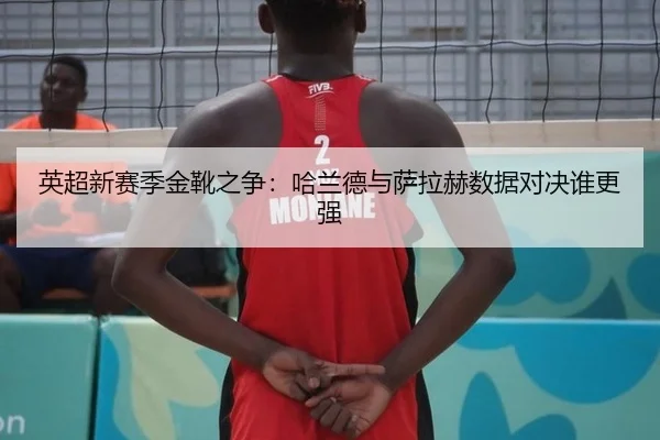 英超新赛季金靴之争：哈兰德与萨拉赫数据对决谁更强