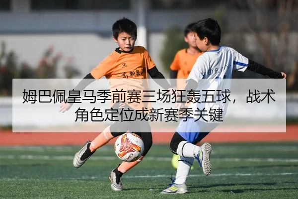 姆巴佩皇马季前赛三场狂轰五球，战术角色定位成新赛季关键