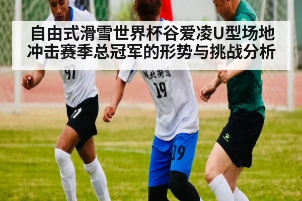 自由式滑雪世界杯谷爱凌U型场地冲击赛季总冠军的形势与挑战分析